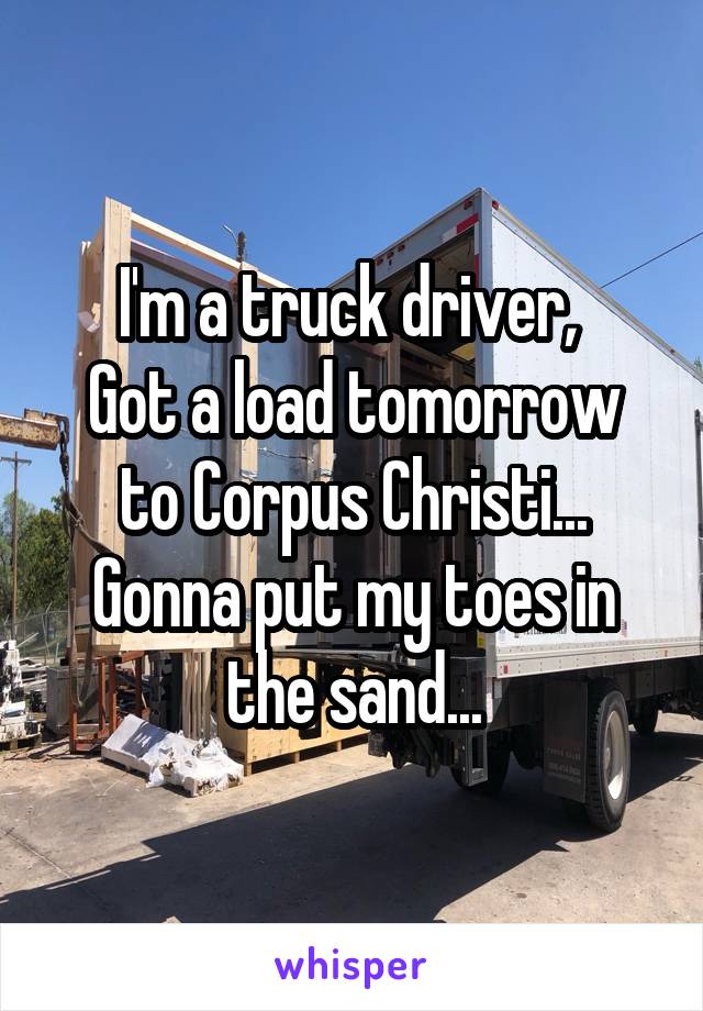 I'm a truck driver, 
Got a load tomorrow to Corpus Christi...
Gonna put my toes in the sand...