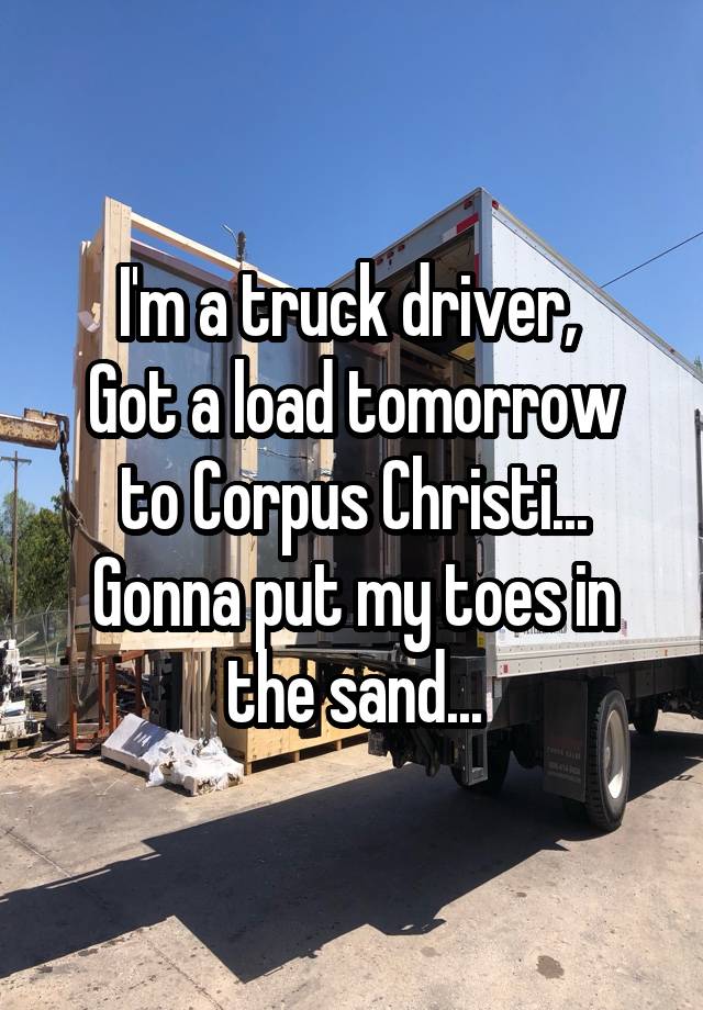 I'm a truck driver, 
Got a load tomorrow to Corpus Christi...
Gonna put my toes in the sand...