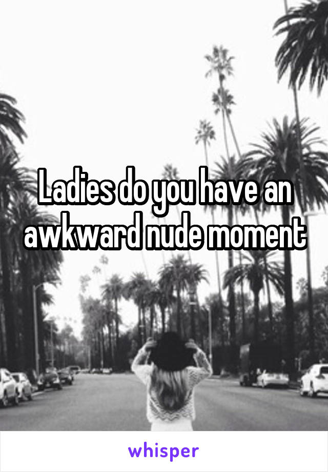 Ladies do you have an awkward nude moment 