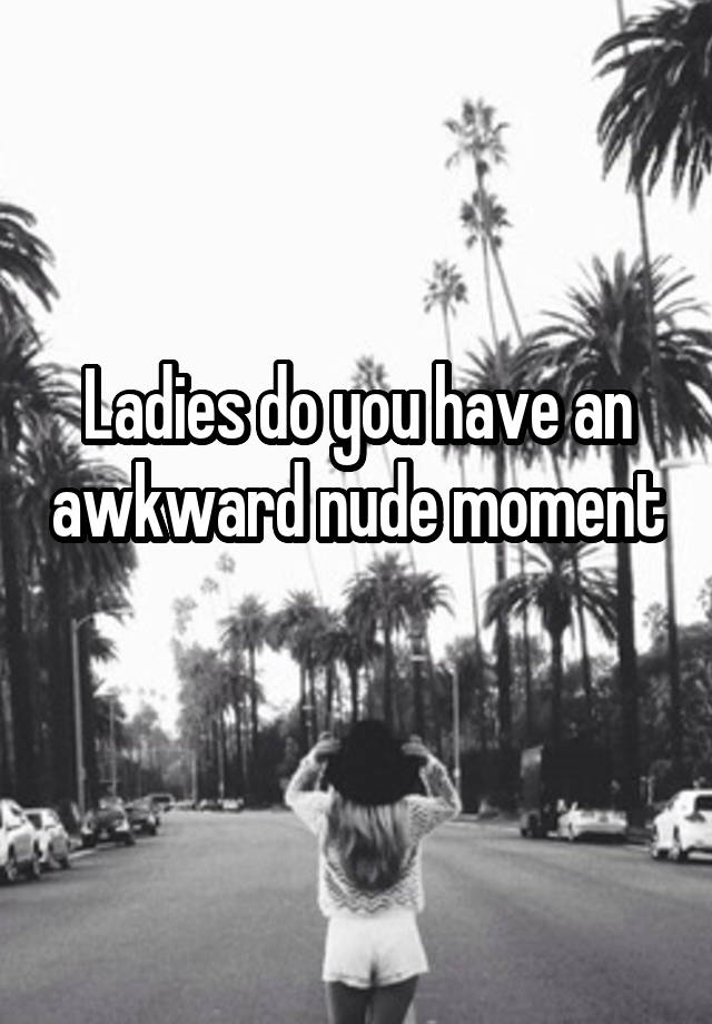 Ladies do you have an awkward nude moment 