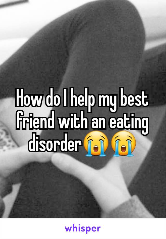 How do I help my best friend with an eating disorder😭😭