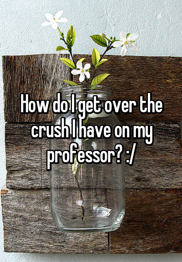 How do I get over the crush I have on my professor? :/