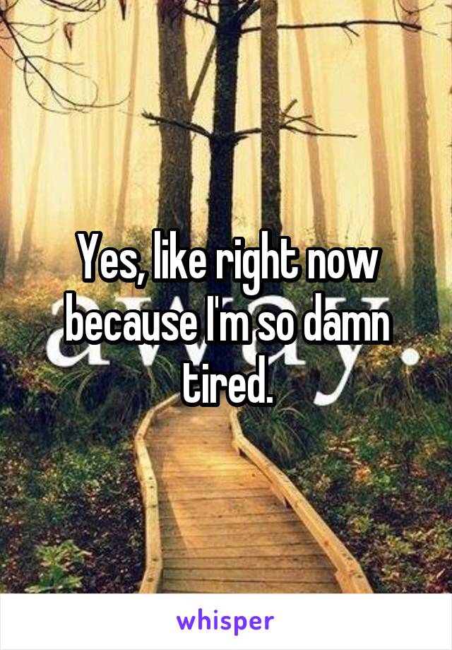 Yes, like right now because I'm so damn tired.