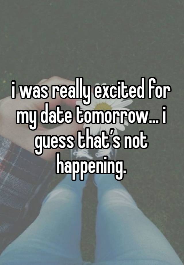 i was really excited for my date tomorrow… i guess that’s not happening.