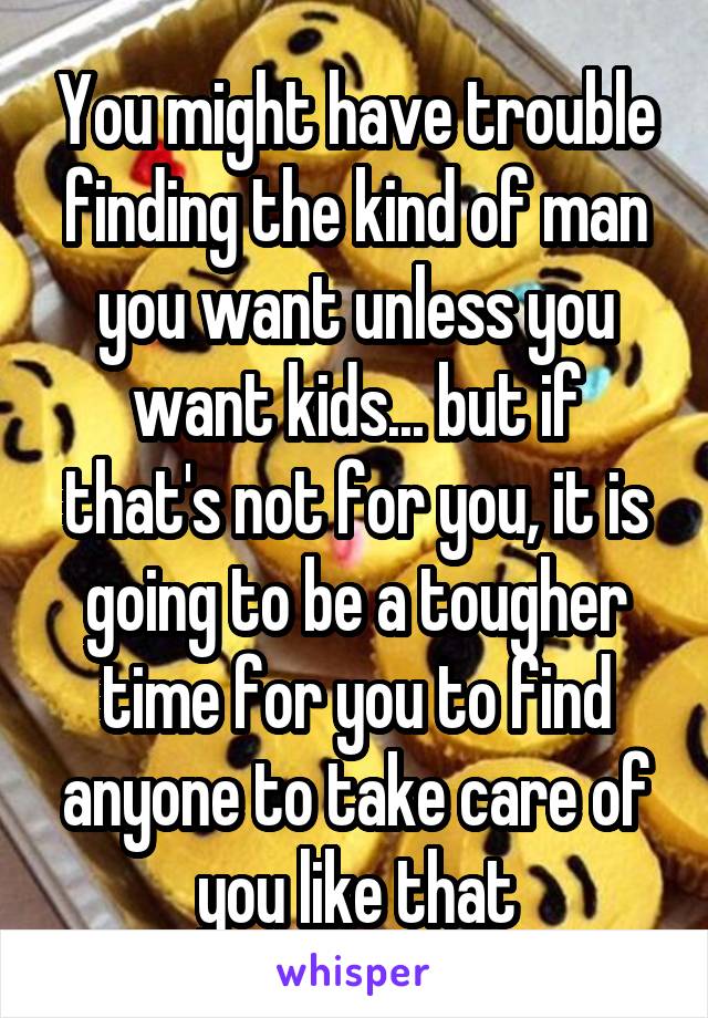 You might have trouble finding the kind of man you want unless you want kids... but if that's not for you, it is going to be a tougher time for you to find anyone to take care of you like that