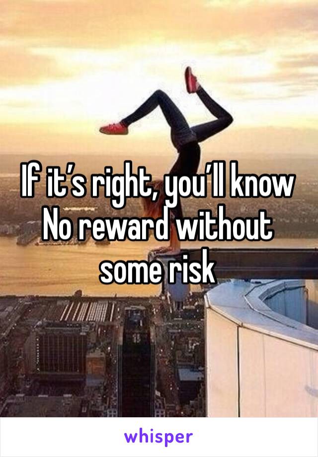 If it’s right, you’ll know
No reward without some risk 