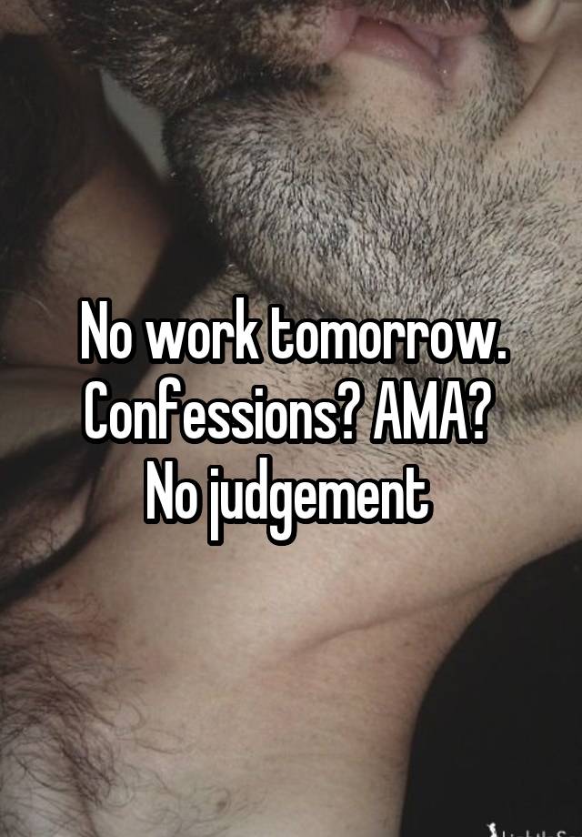 No work tomorrow.
Confessions? AMA? 
No judgement 