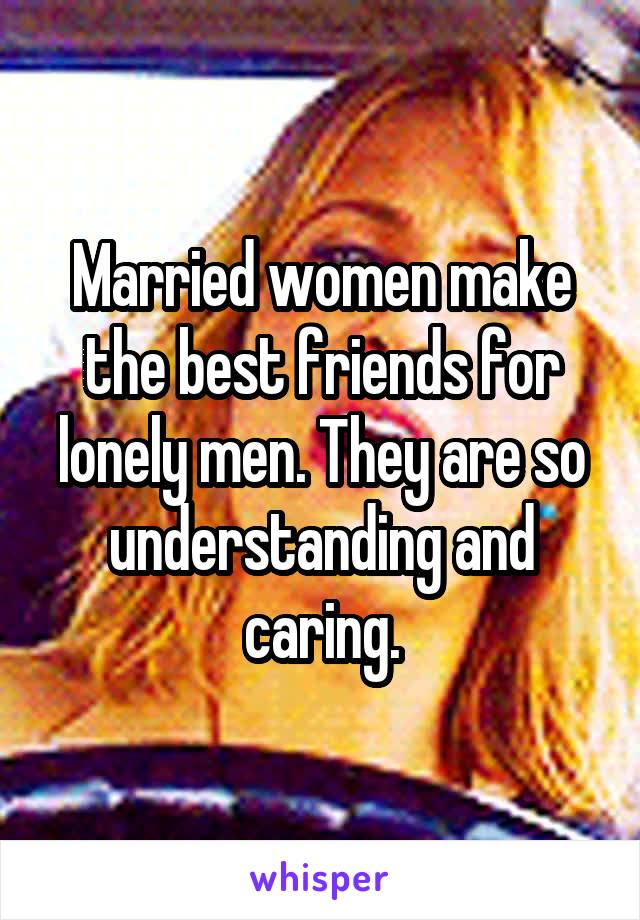 Married women make the best friends for lonely men. They are so understanding and caring.