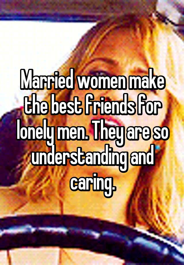 Married women make the best friends for lonely men. They are so understanding and caring.