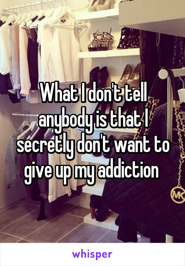 What I don't tell anybody is that I secretly don't want to give up my addiction 