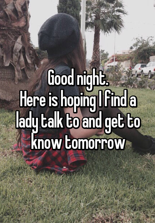 Good night.
Here is hoping I find a lady talk to and get to know tomorrow