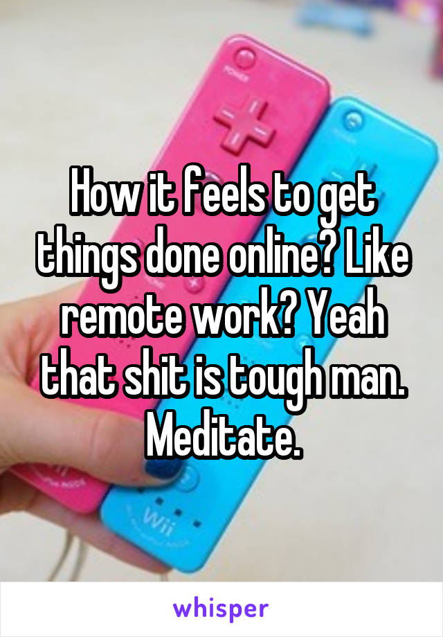 How it feels to get things done online? Like remote work? Yeah that shit is tough man. Meditate.