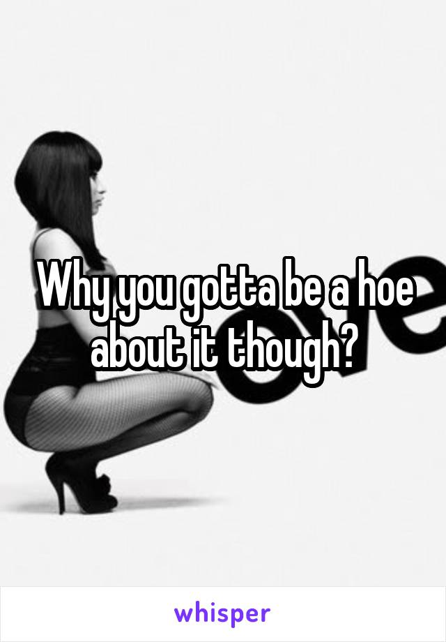 Why you gotta be a hoe about it though?