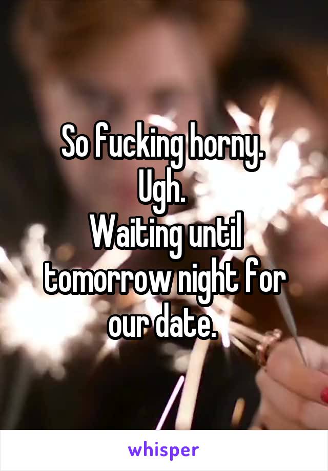 So fucking horny. 
Ugh. 
Waiting until tomorrow night for our date. 