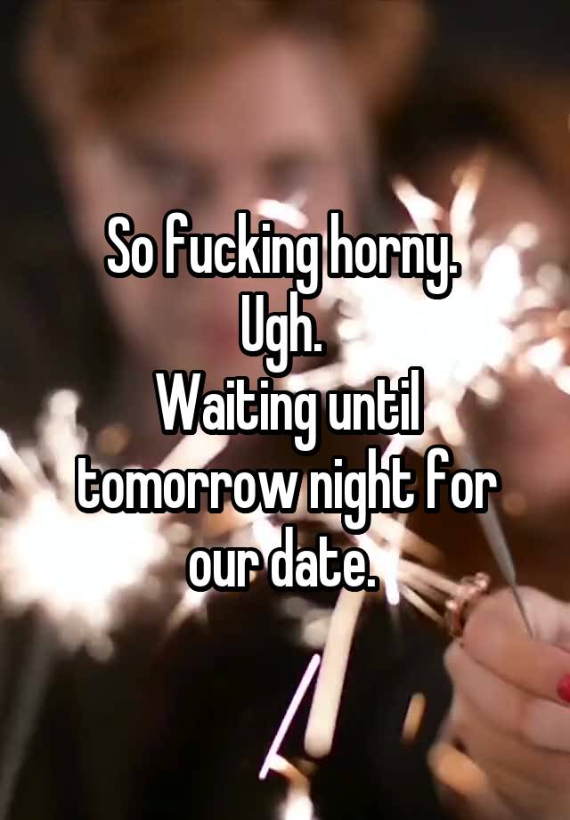 So fucking horny. 
Ugh. 
Waiting until tomorrow night for our date. 