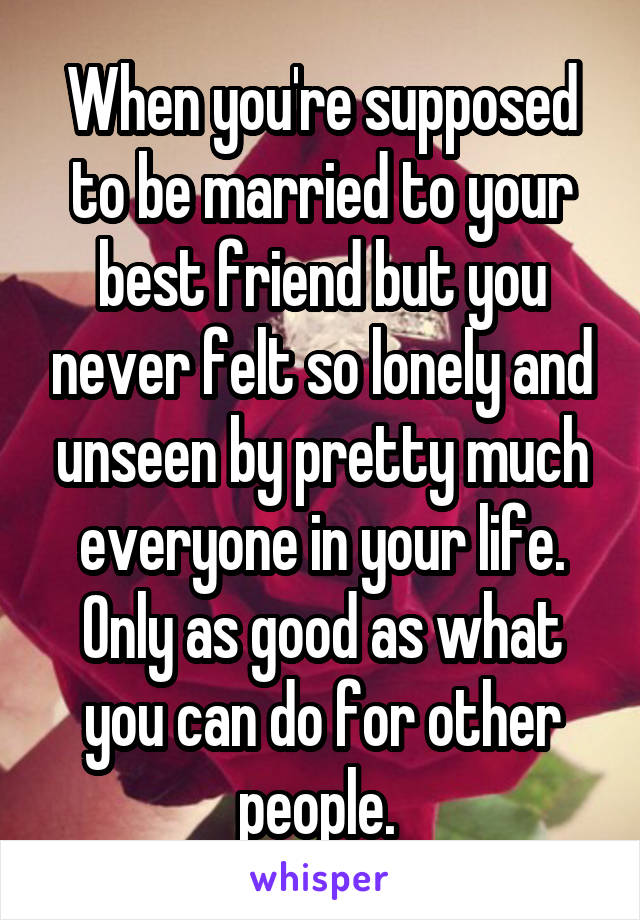 When you're supposed to be married to your best friend but you never felt so lonely and unseen by pretty much everyone in your life. Only as good as what you can do for other people. 