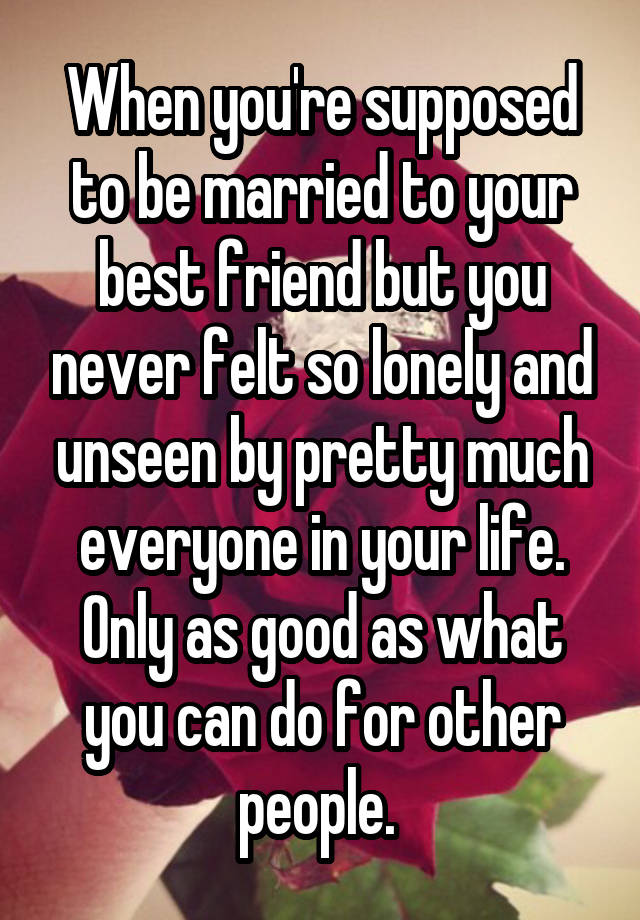 When you're supposed to be married to your best friend but you never felt so lonely and unseen by pretty much everyone in your life. Only as good as what you can do for other people. 