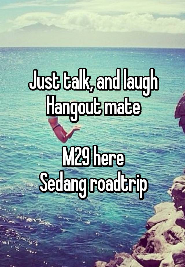 Just talk, and laugh
Hangout mate

M29 here
Sedang roadtrip