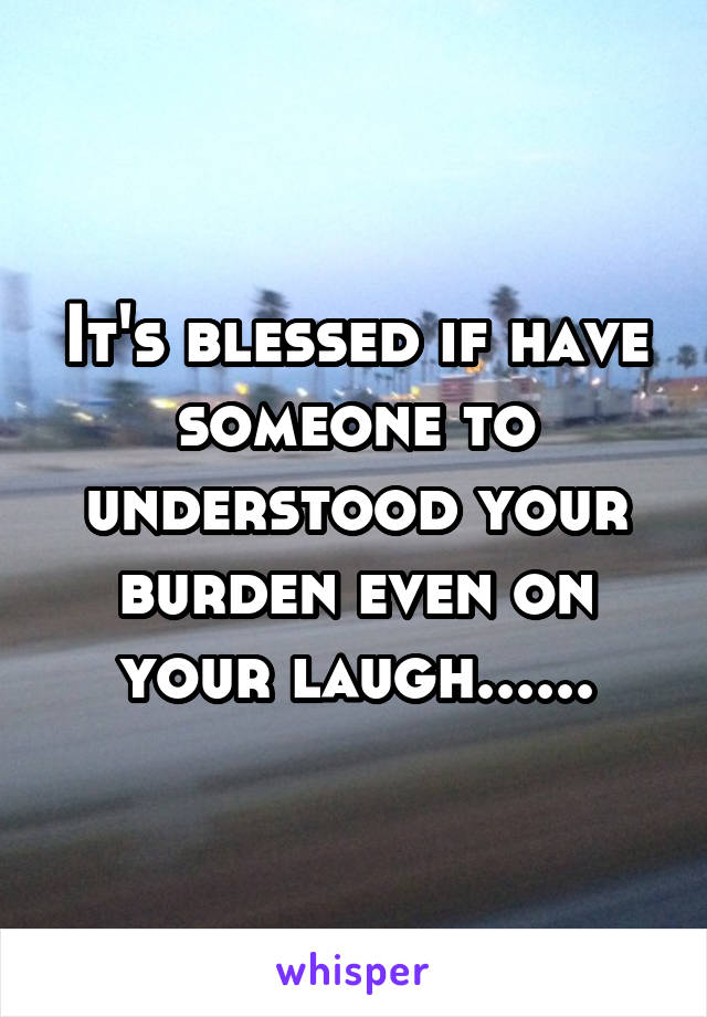 It's blessed if have someone to understood your burden even on your laugh......