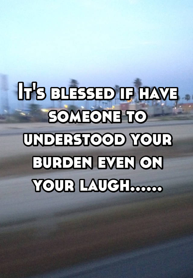 It's blessed if have someone to understood your burden even on your laugh......