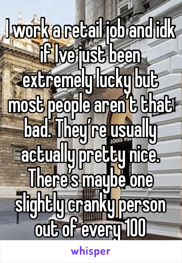 I work a retail job and idk if Ive just been extremely lucky but most people aren’t that bad. They’re usually actually pretty nice. There’s maybe one slightly cranky person out of every 100