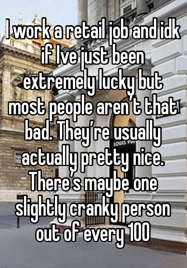 I work a retail job and idk if Ive just been extremely lucky but most people aren’t that bad. They’re usually actually pretty nice. There’s maybe one slightly cranky person out of every 100