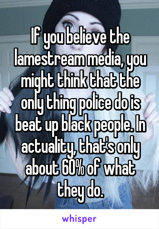 If you believe the lamestream media, you might think that the only thing police do is beat up black people. In actuality, that's only about 60% of what they do.