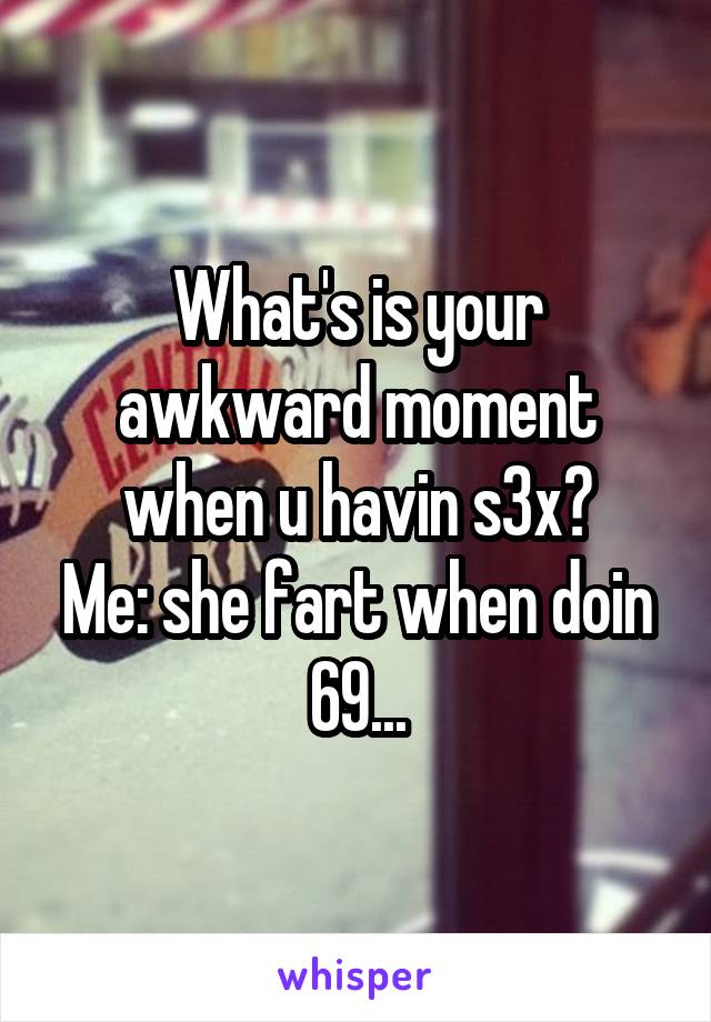 What's is your awkward moment when u havin s3x?
Me: she fart when doin 69...