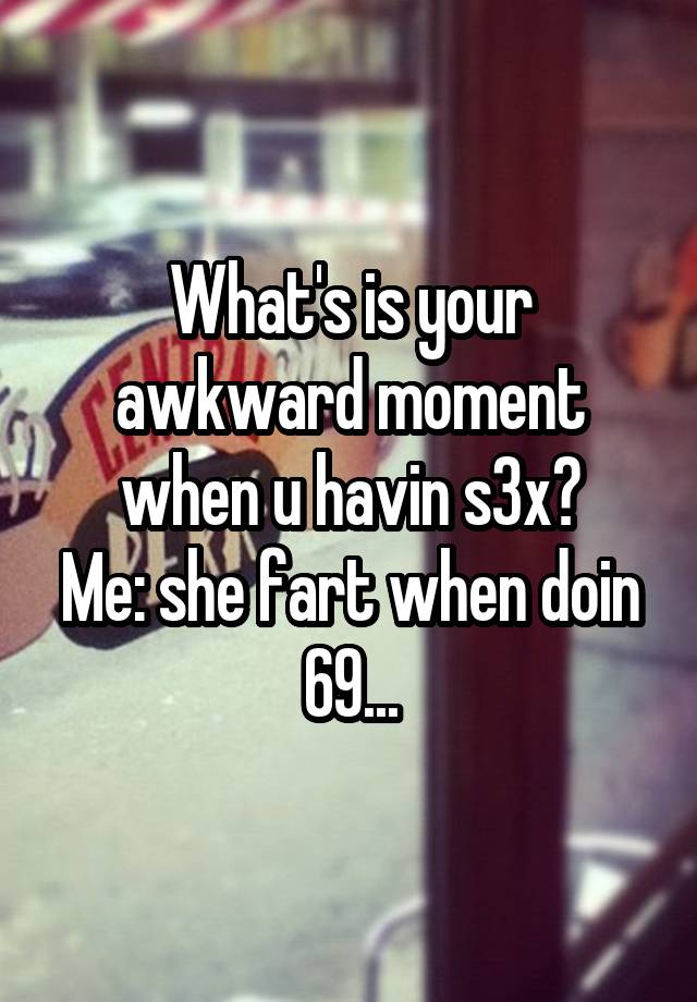 What's is your awkward moment when u havin s3x?
Me: she fart when doin 69...