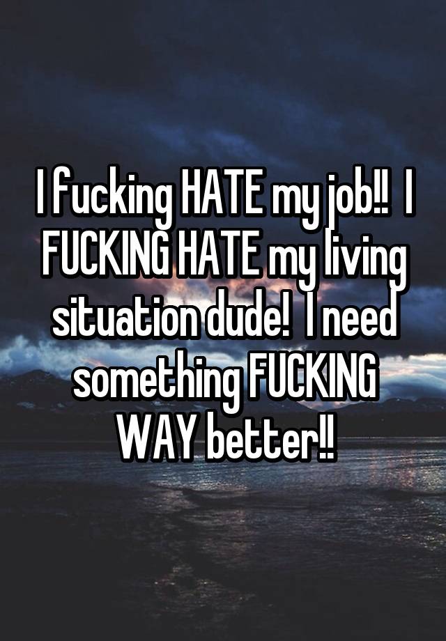 I fucking HATE my job!!  I FUCKING HATE my living situation dude!  I need something FUCKING WAY better!!