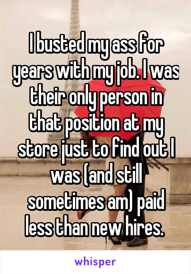 I busted my ass for years with my job. I was their only person in that position at my store just to find out I was (and still sometimes am) paid less than new hires. 