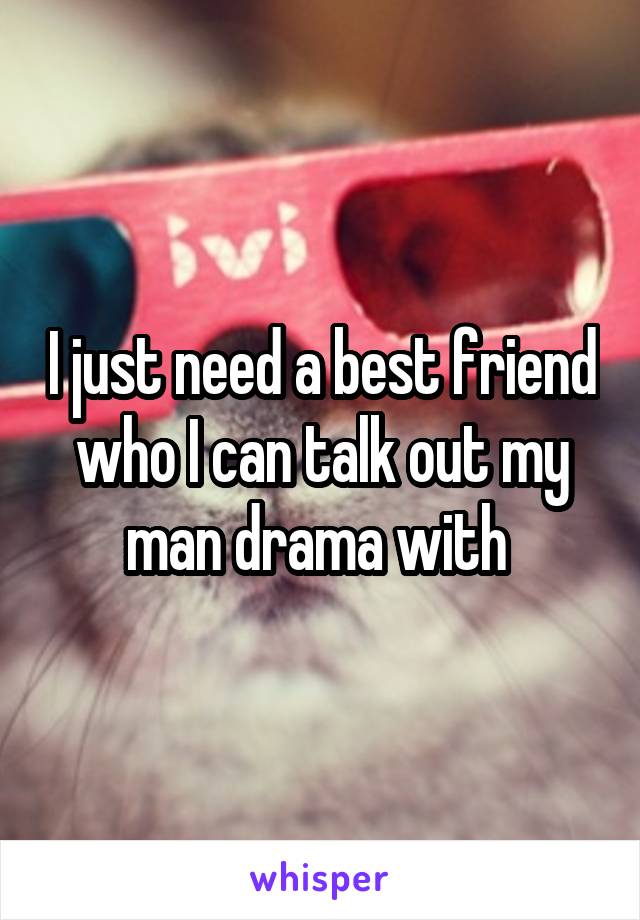 I just need a best friend who I can talk out my man drama with 