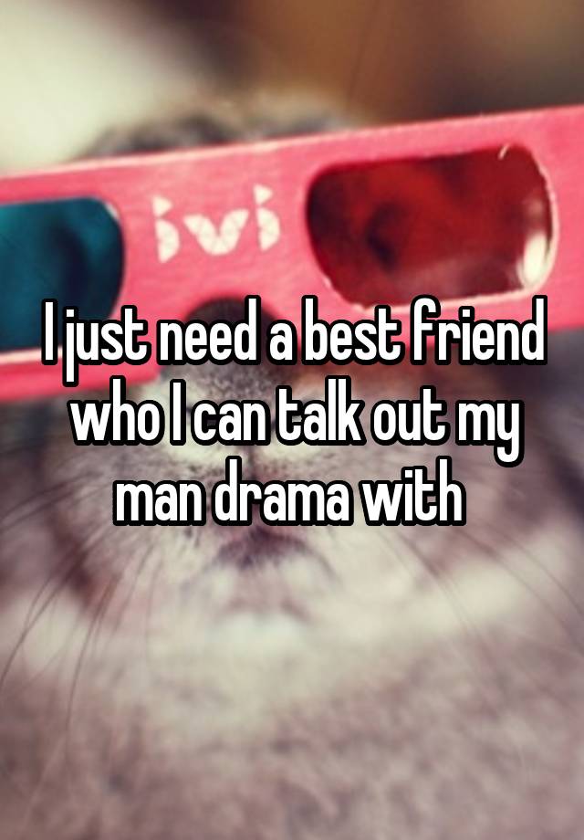 I just need a best friend who I can talk out my man drama with 