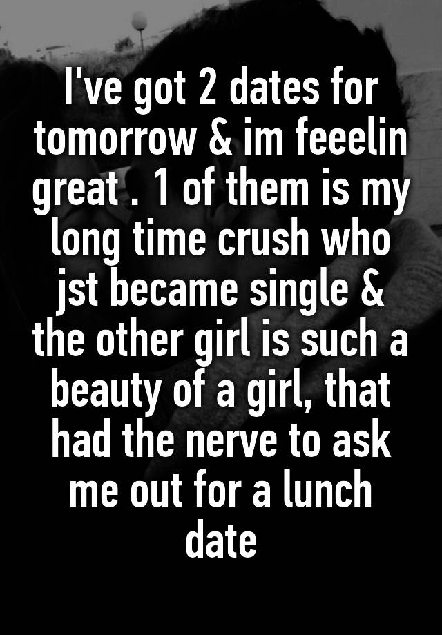 I've got 2 dates for tomorrow & im feeelin great . 1 of them is my long time crush who jst became single & the other girl is such a beauty of a girl, that had the nerve to ask me out for a lunch date