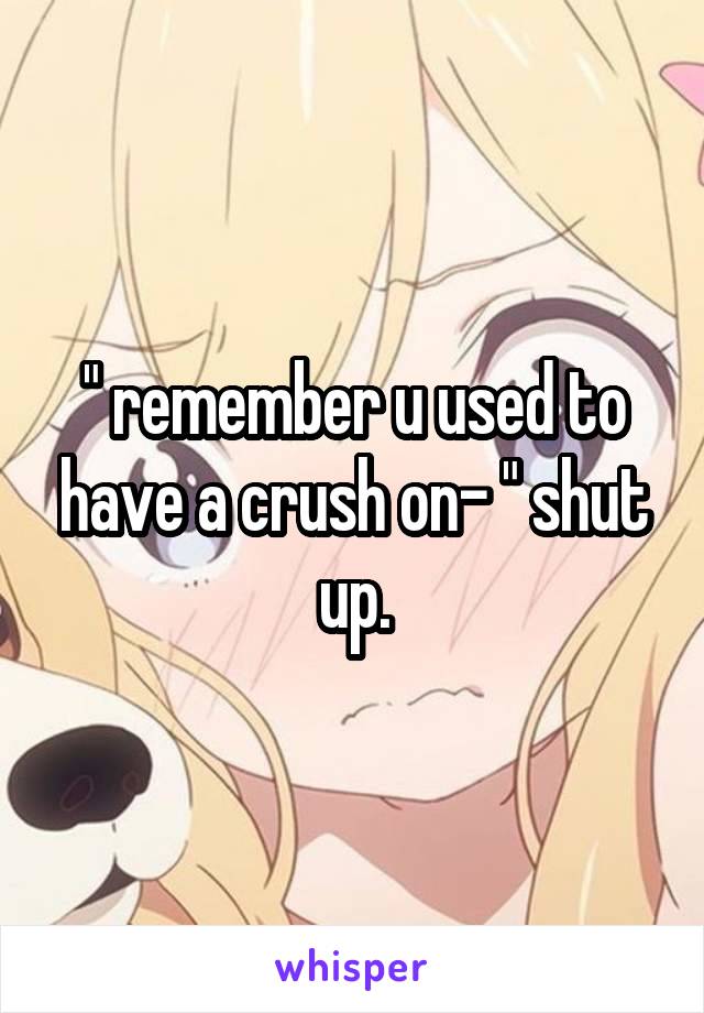 " remember u used to have a crush on- " shut up.