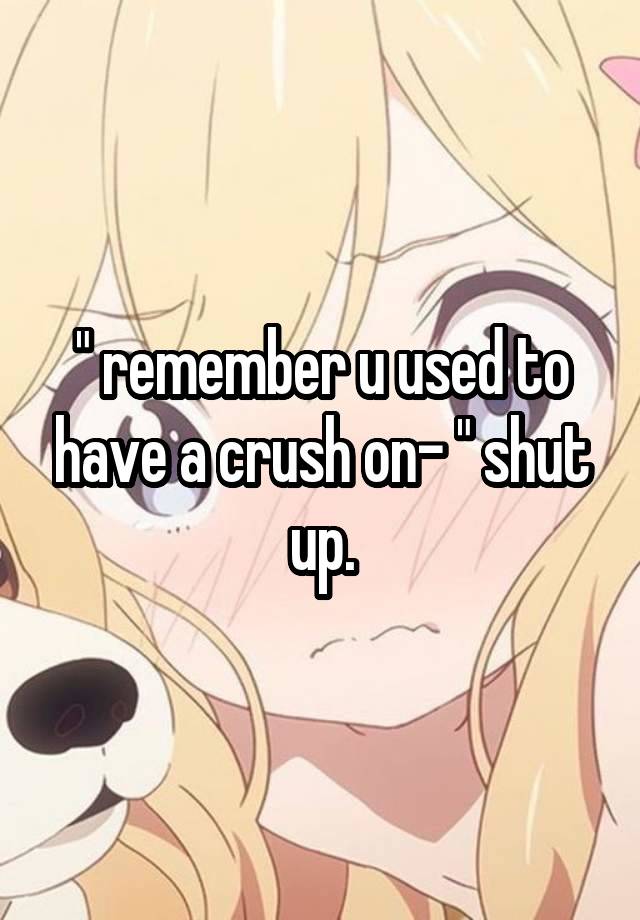 " remember u used to have a crush on- " shut up.