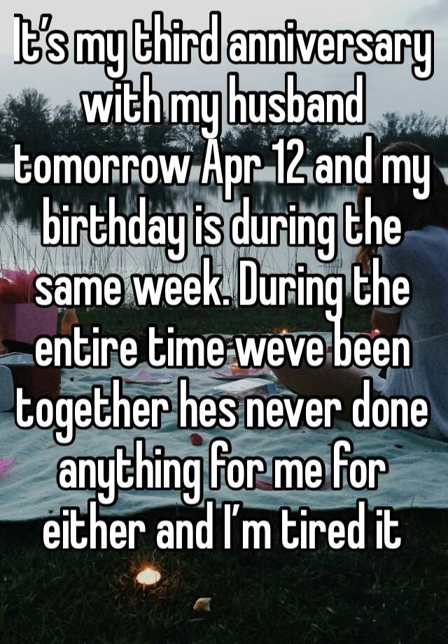 It’s my third anniversary with my husband tomorrow Apr 12 and my birthday is during the same week. During the entire time weve been together hes never done anything for me for either and I’m tired it