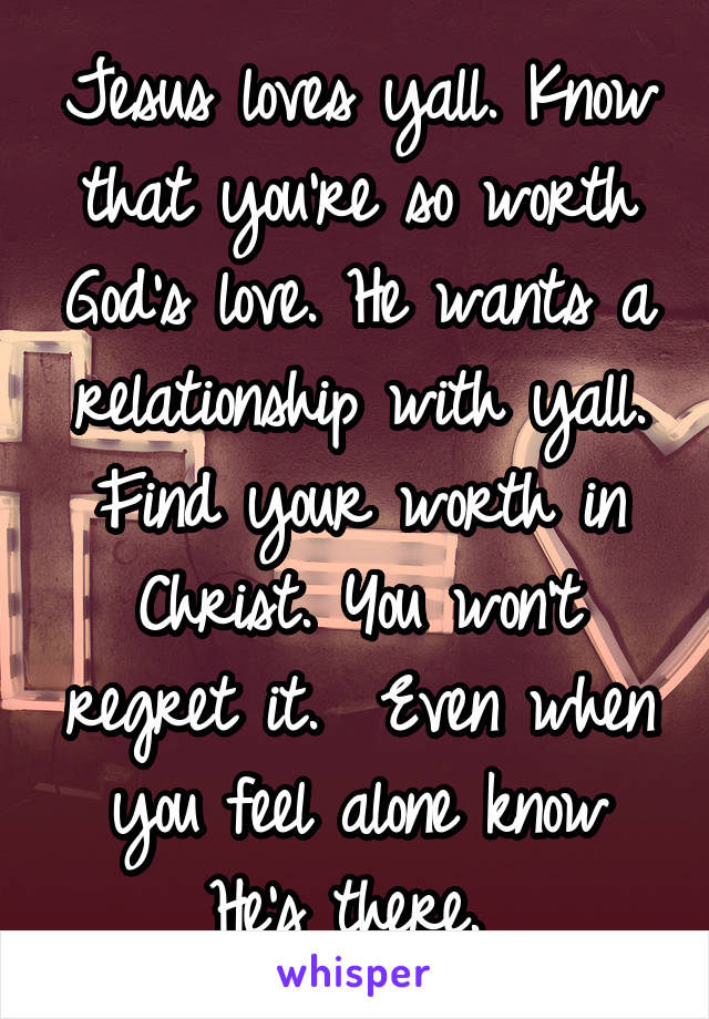 Jesus loves yall. Know that you're so worth God's love. He wants a relationship with yall. Find your worth in Christ. You won't regret it.  Even when you feel alone know He's there. 