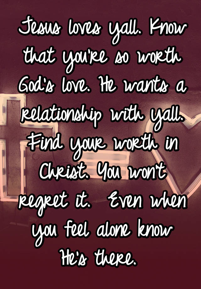 Jesus loves yall. Know that you're so worth God's love. He wants a relationship with yall. Find your worth in Christ. You won't regret it.  Even when you feel alone know He's there. 