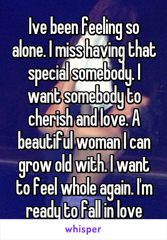 Ive been feeling so alone. I miss having that special somebody. I want somebody to cherish and love. A beautiful woman I can grow old with. I want to feel whole again. I'm ready to fall in love