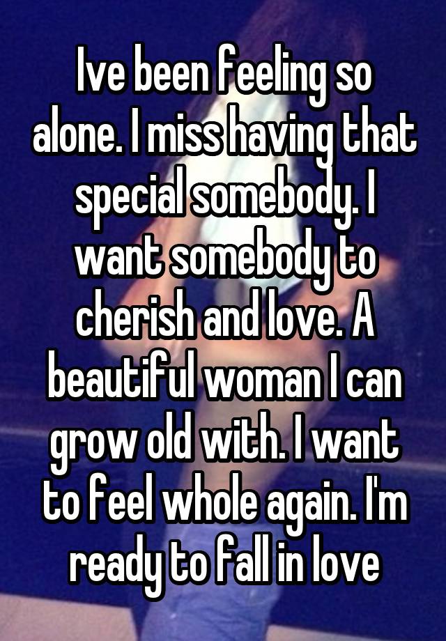 Ive been feeling so alone. I miss having that special somebody. I want somebody to cherish and love. A beautiful woman I can grow old with. I want to feel whole again. I'm ready to fall in love