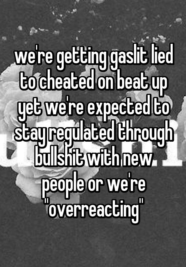 we're getting gaslit lied to cheated on beat up yet we're expected to stay regulated through bullshit with new people or we're "overreacting"