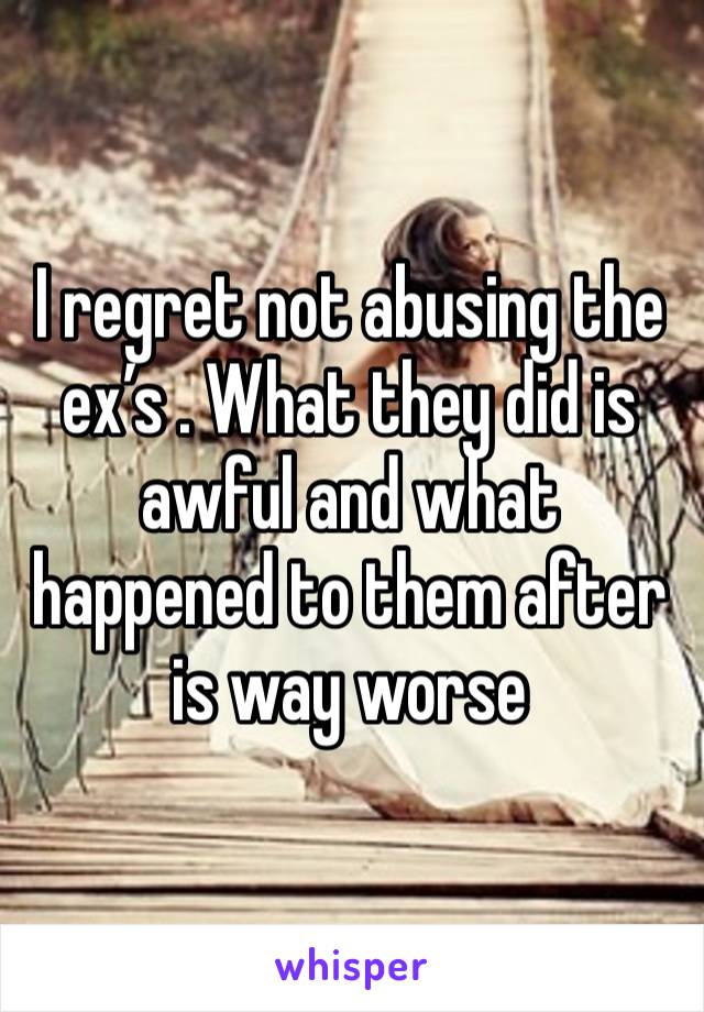 I regret not abusing the ex’s . What they did is awful and what happened to them after is way worse 