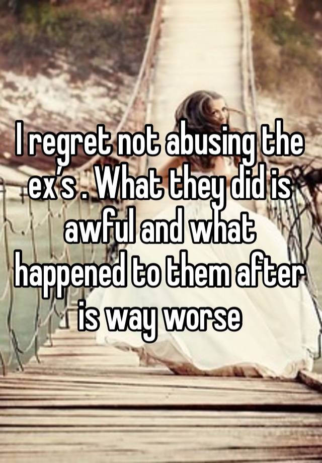 I regret not abusing the ex’s . What they did is awful and what happened to them after is way worse 