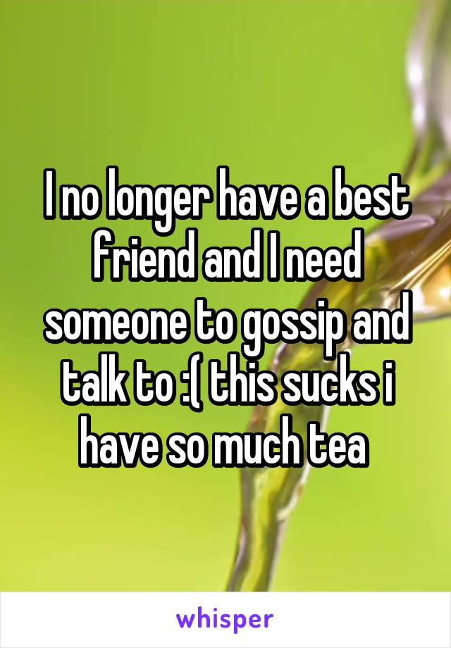 I no longer have a best friend and I need someone to gossip and talk to :( this sucks i have so much tea 