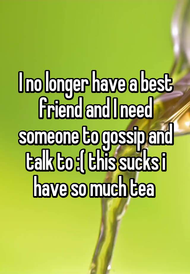 I no longer have a best friend and I need someone to gossip and talk to :( this sucks i have so much tea 