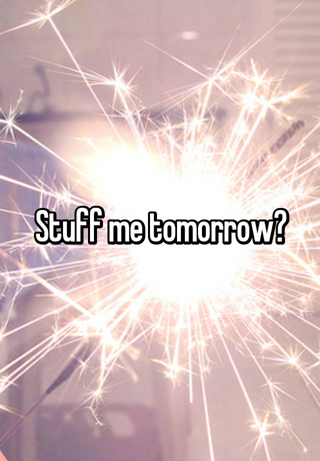 Stuff me tomorrow?