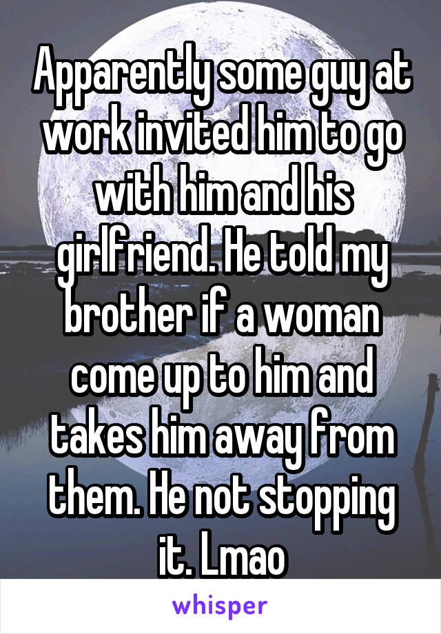 Apparently some guy at work invited him to go with him and his girlfriend. He told my brother if a woman come up to him and takes him away from them. He not stopping it. Lmao