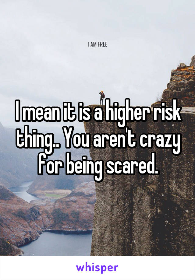 I mean it is a higher risk thing.. You aren't crazy for being scared.