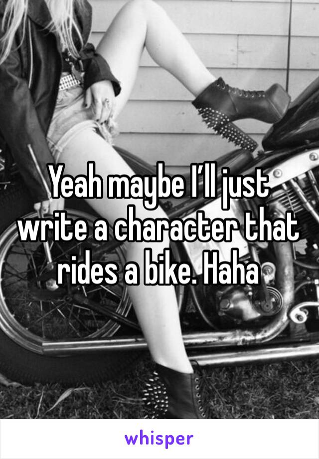 Yeah maybe I’ll just write a character that rides a bike. Haha